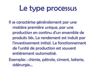 Le type processus
Il se caractérise généralement par une
matière première unique, par une
production en continu d'un ensemble de
produits liés. Le rendement est induit par
l'investissement initial. Le fonctionnement
de l'unité de production est souvent
entièrement automatisé.
Exemples : chimie, pétrole, ciment, laiterie,
sidérurgie...
 