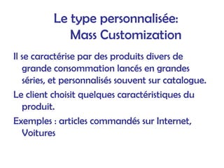 Le type personnalisée:
Mass Customization
Il se caractérise par des produits divers de
grande consommation lancés en grandes
séries, et personnalisés souvent sur catalogue.
Le client choisit quelques caractéristiques du
produit.
Exemples : articles commandés sur Internet,
Voitures
 