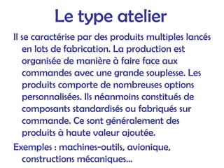 Le type atelier
Il se caractérise par des produits multiples lancés
en lots de fabrication. La production est
organisée de manière à faire face aux
commandes avec une grande souplesse. Les
produits comporte de nombreuses options
personnalisées. Ils néanmoins constitués de
composants standardisés ou fabriqués sur
commande. Ce sont généralement des
produits à haute valeur ajoutée.
Exemples : machines-outils, avionique,
constructions mécaniques...
 