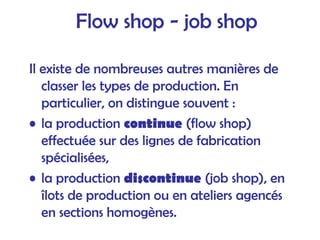 Flow shop - job shop
Il existe de nombreuses autres manières de
classer les types de production. En
particulier, on distingue souvent :
• la production continue (flow shop)
effectuée sur des lignes de fabrication
spécialisées,
• la production discontinue (job shop), en
îlots de production ou en ateliers agencés
en sections homogènes.
 