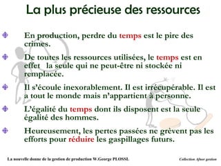 La plus précieuse des ressources
En production, perdre du temps est le pire des
crimes.
De toutes les ressources utilisées, le temps est en
effet la seule qui ne peut-être ni stockée ni
remplacée.
Il s’écoule inexorablement. Il est irrécupérable. Il est
a tout le monde mais n’appartient à personne.
L’égalité du temps dont ils disposent est la seule
égalité des hommes.
Heureusement, les pertes passées ne grèvent pas les
efforts pour réduire les gaspillages futurs.
La nouvelle donne de la gestion de production W.George PLOSSL Collection Afnor gestion
 