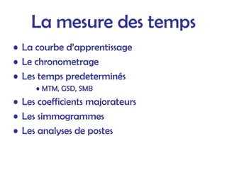 La mesure des temps
• La courbe d’apprentissage
• Le chronometrage
• Les temps predeterminés
• MTM, GSD, SMB
• Les coefficients majorateurs
• Les simmogrammes
• Les analyses de postes
 