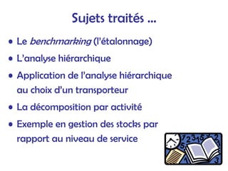 Sujets traités …
• Le benchmarking (l’étalonnage)
• L’analyse hiérarchique
• Application de l’analyse hiérarchique
au choix d’un transporteur
• La décomposition par activité
• Exemple en gestion des stocks par
rapport au niveau de service
 