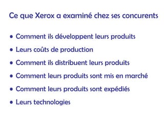 Ce que Xerox a examiné chez ses concurents
• Comment ils développent leurs produits
• Leurs coûts de production
• Comment ils distribuent leurs produits
• Comment leurs produits sont mis en marché
• Comment leurs produits sont expédiés
• Leurs technologies
 