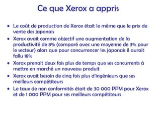 Ce que Xerox a appris
• Le coût de production de Xerox était le même que le prix de
vente des japonais
• Xerox avait comme objectif une augmentation de la
productivité de 8% (comparé avec une moyenne de 3% pour
le secteur) alors que pour concurrencer les japonais il aurait
fallu 18%
• Xerox prenait deux fois plus de temps que ses concurrents à
mettre en marché un nouveau produit
• Xerox avait besoin de cinq fois plus d’ingénieurs que ses
meilleurs compétiteurs
• Le taux de non conformités était de 30 000 PPM pour Xerox
et de 1 000 PPM pour ses meilleurs compétiteurs
 