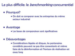 Le plus difficile: le benchmarking concurrentiel
• Pourquoi?
• On doit se comparer avec les entreprises du même
secteur industriel
• Avantage
• Les bases de comparaison sont significatives
• Désavantages
• Considérations légales et étiques, les partenaires
considérés peuvent ne pas être consentants et même
faire de la désinformation et l’horizon de réalisation est
assez long
 