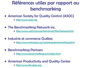 Références utiles par rapport au
benchmarking
• American Society for Quality Control (ASQC)
• http://www.asqc.org
• The Benchmarking Network inc.
• http://www.well.com/user/benchmar/Files/General.html
• Industrie et commerce Québec
• http://www.micst.gouv.qc.ca/entrep/benchmarking.html
• Benchmarking Partners
• http://www.benchmarking.com/index.html
• American Productivity and Quality Center
• http://www.ibc.apqc.org
 
