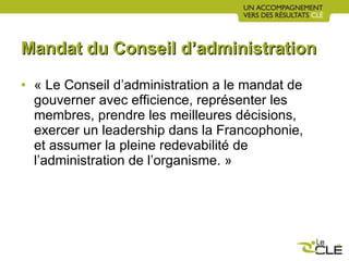 Mandat du Conseil d’administration « Le Conseil d’administration a le mandat de gouverner avec efficience, représenter les membres, prendre les meilleures décisions, exercer un leadership dans la Francophonie, et assumer la pleine redevabilité de l’administration de l’organisme. » 