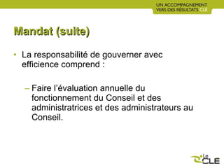 Mandat (suite) La responsabilité de gouverner avec efficience comprend :  Faire l’évaluation annuelle du fonctionnement du Conseil et des administratrices et des administrateurs au Conseil. 