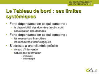 Le Tableau de bord : ses limites systémiques Forte dépendance en ce qui concerne :  la disponibilité des données (accès, coût) actualisation des données Forte dépendance en ce qui concerne :  les ressources financières les ressources technologiques S’adresse à une clientèle précise niveau d’intervention nature de l’information  d’analyse  de stratégie 