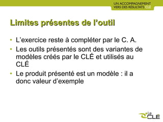 Limites présentes de l’outil L’exercice reste à compléter par le C. A. Les outils présentés sont des variantes de modèles créés par le CLÉ et utilisés au CLÉ Le produit présenté est un modèle : il a donc valeur d’exemple 