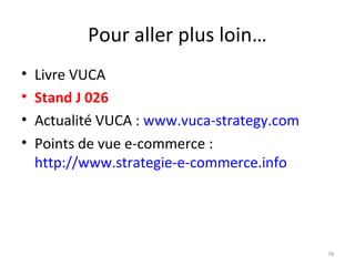 Pour aller plus loin…
• Livre VUCA
• Stand J 026
• Actualité VUCA : www.vuca-strategy.com
• Points de vue e-commerce :
http://www.strategie-e-commerce.info
78
 
