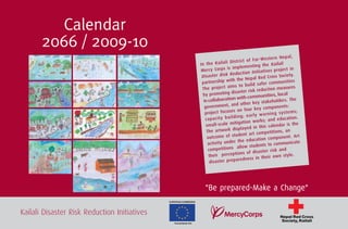 Calendar
       2066 / 2009-10
                                                                                                                          pa l,
                                                                                                         r- W es te rn Ne
                                                                                       Di st ric t of Fa
                                                                    In th e Ka ila li                    g   the Kailali
                                                                                     is implementin
                                                                    Mercy Corps                            atives projec
                                                                                                                           t in
                                                                                       Reduction Initi
                                                                     Disaster Risk                        Red Cros   s Society.
                                                                                       ith the Nepal
                                                                     partnership w                                  mmunities
                                                                                        ms to     build safer co
                                                                     The project ai                         duction measu
                                                                                                                             res
                                                                                           saster risk re
                                                                      by  promoting di                      unities, lo cal
                                                                                         n with comm
                                                                      in collaboratio               r key stakehol
                                                                                                                       ders. The
                                                                                        and othe
                                                                      government,                         y co  mponents:
                                                                                         s on four ke
                                                                       project focuse                        ar ni ng sy st em
                                                                                                                                s;
                                                                                            in g; ea rly w
                                                                       ca pa ci ty bu ild                  ks; and ed    ucation.
                                                                                          itigation wor
                                                                       small-scale m                                  ndar is the
                                                                                         displaye   d in this cale
                                                                        The artwork                           pe titions, an
                                                                                           udent art com
                                                                        outcome of st                         n component
                                                                                                                              . Art
                                                                                             the educatio
                                                                         ac tivity under                     ts to com   municate
                                                                                             allow studen
                                                                         competitions                                  and
                                                                                           tions of   disaster risk
                                                                         their percep                       thei r own style.
                                                                                           aredness in
                                                                          disaster prep




                                                                       "Be prepared-Make a Change"
                                              EUROPEAN COMMISSION




Kailali Disaster Risk Reduction Initiatives                                                                           Nepal Red Cross
                                                                                                                       Society, Kailali
                                                 Humanitarian Aid
 