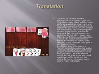 The rules are the same as in the
springboard, but with one complication:
if the player under whose walk has a map
of the same rank, then he can put it next
to already lying card and "translate" both
cards to the next player. The first con may
not be translated. You can move again if
the next player also has a card of the
same rank. You cannot transfer more
cards than the next player has on hand.
When the cards have been translated into
a player who can not translate them
further, he becomes the batters, and is
obligated to pay all or take. Next game is
identical to the snap
In addition, there is the concept of
"travel", a special translation rule applies
when translating the trump card for this
purpose it is not necessary to put on the
table, just show. This is the one time
during the con. If the player who travel
was transferred for the second time
during the con, to re-transfer a trump
card to be put on the table.
 