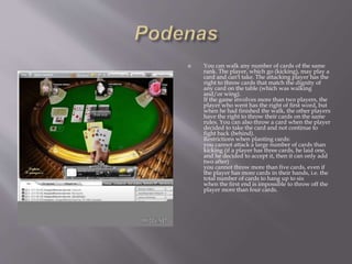  You can walk any number of cards of the same
rank. The player, which go (kicking), may play a
card and can't take. The attacking player has the
right to throw cards that match the dignity of
any card on the table (which was walking
and/or wing).
If the game involves more than two players, the
player who went has the right of first word, but
when he had finished the walk, the other players
have the right to throw their cards on the same
rules. You can also throw a card when the player
decided to take the card and not continue to
fight back (behind).
Restrictions when planting cards:
you cannot attack a large number of cards than
kicking (if a player has three cards, he laid one,
and he decided to accept it, then it can only add
two after)
you cannot throw more than five cards, even if
the player has more cards in their hands, i.e. the
total number of cards to hang up to six
when the first end is impossible to throw off the
player more than four cards.
 