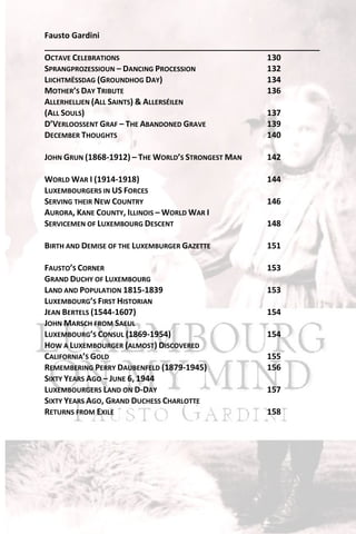 Fausto Gardini
_____________________________________________________________
OCTAVE CELEBRATIONS                              130
SPRANGPROZESSIOUN – DANCING PROCESSION           132
LIICHTMËSSDAG (GROUNDHOG DAY)                    134
MOTHER’S DAY TRIBUTE                             136
ALLERHELLJEN (ALL SAINTS) & ALLERSÉILEN
(ALL SOULS)                                      137
D’VERLOOSSENT GRAF – THE ABANDONED GRAVE         139
DECEMBER THOUGHTS                                140

JOHN GRUN (1868-1912) – THE WORLD’S STRONGEST MAN   142

WORLD WAR I (1914-1918)                             144
LUXEMBOURGERS IN US FORCES
SERVING THEIR NEW COUNTRY                           146
AURORA, KANE COUNTY, ILLINOIS – WORLD WAR I
SERVICEMEN OF LUXEMBOURG DESCENT                    148

BIRTH AND DEMISE OF THE LUXEMBURGER GAZETTE         151

FAUSTO’S CORNER                                     153
GRAND DUCHY OF LUXEMBOURG
LAND AND POPULATION 1815-1839                       153
LUXEMBOURG’S FIRST HISTORIAN
JEAN BERTELS (1544-1607)                            154
JOHN MARSCH FROM SAEUL
LUXEMBOURG’S CONSUL (1869-1954)                     154
HOW A LUXEMBOURGER (ALMOST) DISCOVERED
CALIFORNIA’S GOLD                                   155
REMEMBERING PERRY DAUBENFELD (1879-1945)            156
SIXTY YEARS AGO – JUNE 6, 1944
LUXEMBOURGERS LAND ON D-DAY                         157
SIXTY YEARS AGO, GRAND DUCHESS CHARLOTTE
RETURNS FROM EXILE                                  158
 