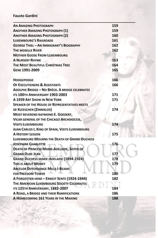 Fausto Gardini
_____________________________________________________________
AN AMAZING PHOTOGRAPH                            159
ANOTHER AMAZING PHOTOGRAPH (1)                   159
ANOTHER AMAZING PHOTOGRAPH (2)                   160
LUXEMBOURG’S RAILROADS                           161
GEORGE THIEL – AN IMMIGRANT’S BIOGRAPHY          162
THE MOSELLE RIVER                                162
MOTHER GOOSE FROM LUXEMBOURG
A NURSERY RHYME                                  163
THE MOST BEAUTIFUL CHRISTMAS TREE                164
GENE 1991-2009                                   165

HODGEPODGE                                        166
OF EXECUTIONERS & ASSISTANTS                      166
ADOLPHE BRIDGE – NEI BRÉCK. A BRIDGE CELEBRATES
ITS 100TH ANNIVERSARY 1903-2003                   171
A 1939 ART SHOW IN NEW YORK                       171
SPEAKER OF THE HOUSE OF REPRESENTATIVES MEETS
DE KLEESCHEN (ZINNIKLOS)                          174
MOST REVEREND RAYMOND E. GOEDERT,
VICAR GENERAL OF THE CHICAGO ARCHDIOCESE,
VISITS LUXEMBOURG                                 174
JUAN CARLOS I, KING OF SPAIN, VISITS LUXEMBOURG
A HISTORY LESSON                                  175
LUXEMBOURG MOURNS THE DEATH OF GRAND DUCHESS
JOSÉPHINE CHARLOTTE                               176
DEATH OF PRINCESS MARIE-ADELAIDE, SISTER OF
GRAND DUKE JEAN                                   177
GRAND DUCHESS MARIE-ADELAIDE (1894-1924)          178
THIS IS ABOUT MONEY                               179
ARCELOR DIFFERDANGE MILLS I-BEAMS
FOR FREEDOM TOWER                                 180
A FORGOTTEN HERO – ERNEST SENTE (1924-1944)       182
THE AMERICAN LUXEMBOURG SOCIETY CELEBRATES
ITS 125TH ANNIVERSARY, 1882-2007                  184
A ROAD, A BRIDGE AND THEIR RAMIFICATIONS          186
A HOMECOMING 161 YEARS IN THE MAKING              188
 