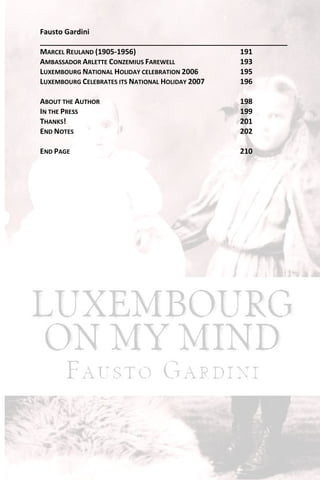 Fausto Gardini
_____________________________________________________________
MARCEL REULAND (1905-1956)                       191
AMBASSADOR ARLETTE CONZEMIUS FAREWELL            193
LUXEMBOURG NATIONAL HOLIDAY CELEBRATION 2006     195
LUXEMBOURG CELEBRATES ITS NATIONAL HOLIDAY 2007  196

ABOUT THE AUTHOR                                 198
IN THE PRESS                                     199
THANKS!                                          201
END NOTES                                        202

END PAGE                                         210
 