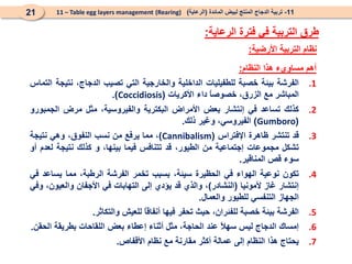 ‫األرضية‬ ‫التربية‬ ‫نظام‬
:
11
-
‫المائدة‬ ‫لبيض‬ ‫المنتج‬ ‫الدجاج‬ ‫تربية‬
(
‫الرعاية‬
)
(Rearing)
11 – Table egg layers management
21
‫الرعاية‬ ‫فترة‬ ‫في‬ ‫التربية‬ ‫طرق‬
:
‫أهم‬
‫مساويء‬
‫هذا‬
‫النظام‬
:
.1
‫الفرشة‬
‫بيئة‬
‫خصبة‬
‫للطفيليات‬
‫الداخلية‬
‫والخارجية‬
‫التي‬
‫تصيب‬
،‫الدجاج‬
‫نتيجة‬
‫التماس‬
‫المباشر‬
‫مع‬
،‫الزرق‬
ً
‫ا‬‫خصوص‬
‫داء‬
‫األكريات‬
(
Coccidiosis
)
.
.2
‫كذلك‬
‫تساعد‬
‫في‬
‫إنتشار‬
‫بعض‬
‫األمراض‬
‫البكترية‬
،‫والفيروسية‬
‫مثل‬
‫مرض‬
‫الجمبورو‬
(
Gumboro
)
،‫الفيروسي‬
‫وغير‬
‫ذلك‬
.
.3
‫قد‬
‫تنتشر‬
‫ظاهرة‬
‫اإلفتراس‬
(
Cannibalism
)
،
‫مما‬
‫يرفع‬
‫من‬
‫نسب‬
،‫النفوق‬
‫وهي‬
‫نتيجة‬
‫تشكل‬
‫مجموعات‬
‫إجتماعية‬
‫من‬
،‫الطيور‬
‫قد‬
‫تتنافس‬
‫فيما‬
،‫بينها‬
‫و‬
‫كذلك‬
‫نتيجة‬
‫لعدم‬
‫أو‬
‫سوء‬
‫قص‬
‫المناقير‬
.
.4
‫تكون‬
‫نوعية‬
‫الهواء‬
‫في‬
‫الحظيرة‬
،‫سيئة‬
‫بسبب‬
‫تخمر‬
‫الفرشة‬
،‫الرطبة‬
‫مما‬
‫يساعد‬
‫في‬
‫إنتشار‬
‫غاز‬
‫ألمونيا‬
(
‫النشادر‬
)
،
‫والذي‬
‫قد‬
‫يؤدي‬
‫إلى‬
‫التهابات‬
‫في‬
‫األجفان‬
،‫والعيون‬
‫وفي‬
‫الجهاز‬
‫التنفسي‬
‫للطيور‬
‫والعمال‬
.
.5
‫الفرشة‬
‫بيئة‬
‫خصبة‬
،‫للفئران‬
‫حيث‬
‫تحفر‬
‫فيها‬
ً
‫ا‬‫أنفاق‬
‫للعيش‬
‫والتكاثر‬
.
.6
‫إمساك‬
‫الدجاج‬
‫ليس‬
ً
‫ال‬‫سه‬
‫عند‬
،‫الحاجة‬
‫مثل‬
‫أثناء‬
‫إعطاء‬
‫بعض‬
‫اللقاحات‬
‫بطريقة‬
‫الحقن‬
.
.7
‫يحتاج‬
‫هذا‬
‫النظام‬
‫إلى‬
‫عمالة‬
‫أكثر‬
‫مقارنة‬
‫مع‬
‫نظام‬
‫األقفاص‬
.
 