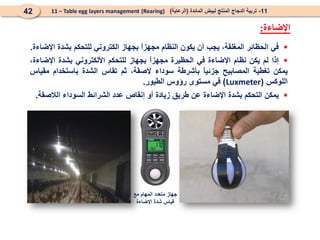 
‫في‬
‫الحظائر‬
،‫المغلقة‬
‫يجب‬
‫أن‬
‫يكون‬
‫النظام‬
ً
‫ا‬‫مجهز‬
‫بجهاز‬
‫الكتروني‬
‫للتحكم‬
‫بشدة‬
‫اإلضاءة‬
.

‫إذا‬
‫لم‬
‫يكن‬
‫نظام‬
‫اإلضاءة‬
‫في‬
‫الحظيرة‬
ً
‫ا‬‫مجهز‬
‫بجهاز‬
‫للتحكم‬
‫األلكتروني‬
‫بشدة‬
،‫اإلضاءة‬
‫يمكن‬
‫تغطية‬
‫المصابيح‬
ً
‫ا‬‫جزئي‬
‫بأشرطة‬
‫سوداء‬
،‫الصقة‬
‫ثم‬
‫تقاس‬
‫الشدة‬
‫باستخدام‬
‫مقياس‬
‫اللوكس‬
(
Luxmeter
)
‫في‬
‫مستوى‬
‫رؤوس‬
‫الطيور‬
.

‫يمكن‬
‫التحكم‬
‫بشدة‬
‫اإلضاءة‬
‫عن‬
‫طريق‬
‫زيادة‬
‫أو‬
‫إنقاص‬
‫عدد‬
‫الشرائط‬
‫السوداء‬
‫الالصقة‬
.
‫مع‬ ‫المهام‬ ‫متعدد‬ ‫جهاز‬
‫اإلضاءة‬ ‫شدة‬ ‫قياس‬
11
-
‫المائدة‬ ‫لبيض‬ ‫المنتج‬ ‫الدجاج‬ ‫تربية‬
(
‫الرعاية‬
)
(Rearing)
11 – Table egg layers management
42
‫اإلضاءة‬
:
 
