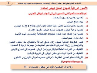 .1
‫تحسين‬
‫تجانس‬
‫الجسم‬
ً
‫ا‬‫وزن‬
ً
‫ا‬‫وحجم‬
.
.2
‫زيادة‬
‫إنتاج‬
‫البيض‬
.
.3
‫تحسين‬
‫معامل‬
‫التحويل‬
‫العلفي‬
(
‫كمية‬
‫العلف‬
‫الالزمة‬
(
‫كغ‬
)
‫إلنتاج‬
1
‫كغ‬
‫من‬
‫البيض‬
)
.
.4
‫تحسين‬
‫نوعية‬
،‫البيض‬
ً
‫ا‬‫خصوص‬
‫تماسك‬
‫البياض‬
‫وقساوة‬
‫القشرة‬
.
.5
‫تحسين‬
‫لون‬
‫الصفار‬
‫دون‬
‫اللجوء‬
‫للملونات‬
‫اإلصطناعية‬
(
‫تحسين‬
‫وراثي‬
‫وغذائي‬
)
.
.6
‫زيادة‬
‫وزن‬
‫وحجم‬
‫البيض‬
.
.7
‫تغيير‬
‫المكونات‬
‫الغذائية‬
‫للبيض‬
(
‫عن‬
‫طريق‬
‫الوراثة‬
‫والتغذية‬
)
،
‫مثل‬
‫خفض‬
‫الدهون‬
‫والكوليسترول‬
‫وزيادة‬
‫الحموض‬
‫الدهنية‬
‫غير‬
‫المشبعة‬
‫من‬
‫مجموعة‬
‫أوميغا‬
3
‫الصحية‬
.
.8
‫التخفيف‬
‫من‬
‫الشراسة‬
‫المتمثلة‬
‫باإلفتراس‬
‫ونسل‬
،‫الريش‬
ً
‫ا‬‫خصوص‬
‫في‬
‫الدجاج‬
‫األبيض‬
.
.9
‫التخفيف‬
‫من‬
‫ظاهرة‬
،‫الرقاد‬
‫أي‬
‫حضن‬
،‫البيض‬
‫في‬
‫التربية‬
‫األرضية‬
.
.10
‫تقوية‬
‫المناعة‬
‫و‬
‫تحسين‬
‫المقاومة‬
،‫لألمراض‬
ً
‫ا‬‫خصوص‬
‫مرض‬
‫الليكوزيس‬
‫اللمفاوي‬
(
lymphoid leucosis
)
.
11
-
‫المائدة‬ ‫لبيض‬ ‫المنتج‬ ‫الدجاج‬ ‫تربية‬
(
‫الرعاية‬
)
(Rearing)
11 – Table egg layers management
7
‫المائدة‬ ‫لبيض‬ ‫المنتج‬ ‫للدجاج‬ ‫الوراثية‬ ‫األصول‬
:
‫التجاري‬ ‫البياض‬ ‫للدجاج‬ ‫الوراثي‬ ‫التحسين‬ ‫في‬ ‫الحديثة‬ ‫اإلتجاهات‬ ‫أهم‬
:
‫باستمرار‬ ‫يتطور‬ ‫الوراثي‬ ‫التحسين‬ ‫يزال‬ ‫وال‬
!!!
 