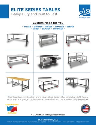 Stainless steel construction and a clean, sleek design. Our elite tables ARE heavy
duty, with a 14 gauge top, built to last and withstand the abuse of daily prep work.
CUSTOM SIZING
AVAILABLE
ELITE SERIES TABLES
Heavy Duty and Built to Last
ELA Enterprises, LLC
1435 N. Harbor Blvd, Suite 36, Fullerton, CA 92835 | www.elaent.com | 714-738-0397 | info@elaent.com
CALL OR EMAIL US for your special needs
Custom Made for You
• TALLER • SHORTER • BIGGER • SMALLER • DEEPER
• WIDER • HEAVIER • STRONGER •
 