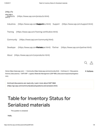 11/29/2017 Table for Inventory Status for Serialized materials
https://archive.sap.com/discussions/thread/581203 1/8
Support
Partner
Archived discussions are read-only. Learn more about SAP Q&A
(https://go.sap.com/community/about/questions-and-answers.html)
(http://w
ww.sap.c
om/)Products (https://www.sap.com/products.html)
Industries (https://www.sap.com/industries.html) Support (https://www.sap.com/support.html)
Training (https://www.sap.com/training-certi cation.html)
Community (https://www.sap.com/community.html)
Developer (https://www.sap.com/developer.html) Partner (https://www.sap.com/partner.html)
About (https://www.sap.com/corporate/en.html)
 
Home (https://www.sap.com) / Community (https://www.sap.com/community.html) / Archives (/) / Discussions
Archive (/discussions) / SAP ERP - Logistics Materials Management (SAP MM) (/discussions/space/erp/logistics-
mm)
+ Actions
Table for Inventory Status for
Serialized materials
This question is answered
Hello,
 
