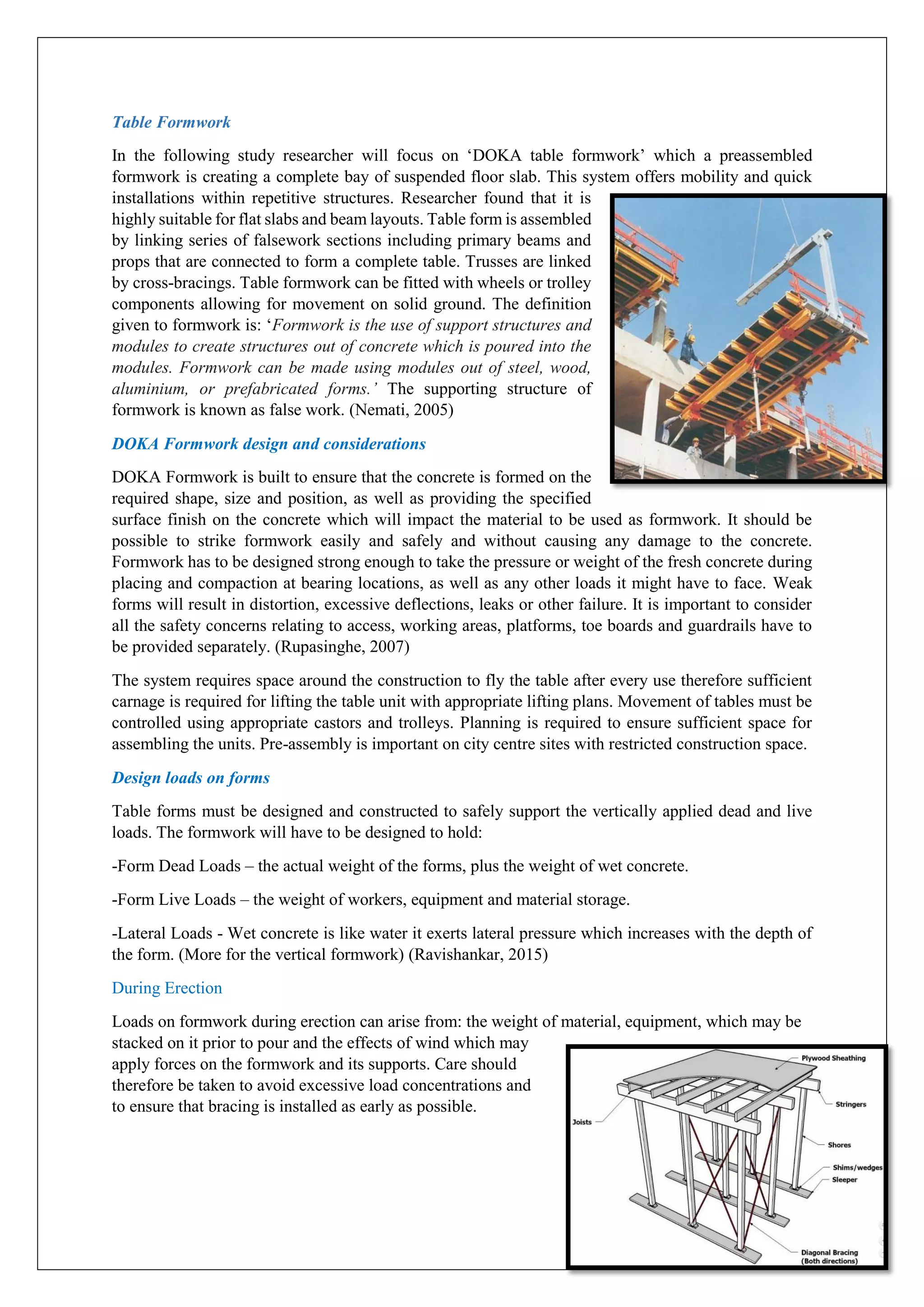 Table Formwork
In the following study researcher will focus on ‘DOKA table formwork’ which a preassembled
formwork is creating a complete bay of suspended floor slab. This system offers mobility and quick
installations within repetitive structures. Researcher found that it is
highly suitable for flat slabs and beam layouts. Table form is assembled
by linking series of falsework sections including primary beams and
props that are connected to form a complete table. Trusses are linked
by cross-bracings. Table formwork can be fitted with wheels or trolley
components allowing for movement on solid ground. The definition
given to formwork is: ‘Formwork is the use of support structures and
modules to create structures out of concrete which is poured into the
modules. Formwork can be made using modules out of steel, wood,
aluminium, or prefabricated forms.’ The supporting structure of
formwork is known as false work. (Nemati, 2005)
DOKA Formwork design and considerations
DOKA Formwork is built to ensure that the concrete is formed on the
required shape, size and position, as well as providing the specified
surface finish on the concrete which will impact the material to be used as formwork. It should be
possible to strike formwork easily and safely and without causing any damage to the concrete.
Formwork has to be designed strong enough to take the pressure or weight of the fresh concrete during
placing and compaction at bearing locations, as well as any other loads it might have to face. Weak
forms will result in distortion, excessive deflections, leaks or other failure. It is important to consider
all the safety concerns relating to access, working areas, platforms, toe boards and guardrails have to
be provided separately. (Rupasinghe, 2007)
The system requires space around the construction to fly the table after every use therefore sufficient
carnage is required for lifting the table unit with appropriate lifting plans. Movement of tables must be
controlled using appropriate castors and trolleys. Planning is required to ensure sufficient space for
assembling the units. Pre-assembly is important on city centre sites with restricted construction space.
Design loads on forms
Table forms must be designed and constructed to safely support the vertically applied dead and live
loads. The formwork will have to be designed to hold:
-Form Dead Loads – the actual weight of the forms, plus the weight of wet concrete.
-Form Live Loads – the weight of workers, equipment and material storage.
-Lateral Loads - Wet concrete is like water it exerts lateral pressure which increases with the depth of
the form. (More for the vertical formwork) (Ravishankar, 2015)
During Erection
Loads on formwork during erection can arise from: the weight of material, equipment, which may be
stacked on it prior to pour and the effects of wind which may
apply forces on the formwork and its supports. Care should
therefore be taken to avoid excessive load concentrations and
to ensure that bracing is installed as early as possible.
 