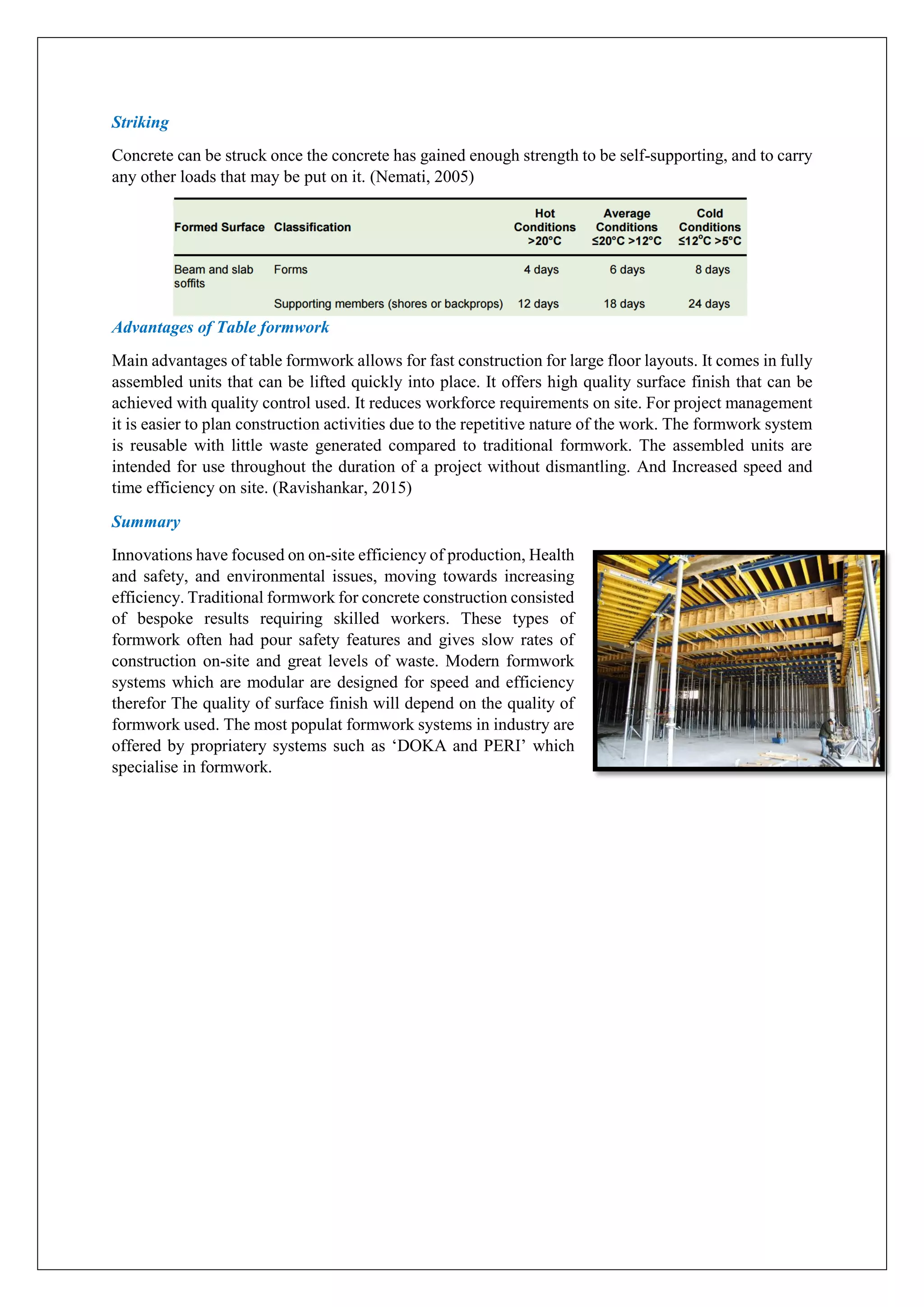 Striking
Concrete can be struck once the concrete has gained enough strength to be self-supporting, and to carry
any other loads that may be put on it. (Nemati, 2005)
Advantages of Table formwork
Main advantages of table formwork allows for fast construction for large floor layouts. It comes in fully
assembled units that can be lifted quickly into place. It offers high quality surface finish that can be
achieved with quality control used. It reduces workforce requirements on site. For project management
it is easier to plan construction activities due to the repetitive nature of the work. The formwork system
is reusable with little waste generated compared to traditional formwork. The assembled units are
intended for use throughout the duration of a project without dismantling. And Increased speed and
time efficiency on site. (Ravishankar, 2015)
Summary
Innovations have focused on on-site efficiency of production, Health
and safety, and environmental issues, moving towards increasing
efficiency. Traditional formwork for concrete construction consisted
of bespoke results requiring skilled workers. These types of
formwork often had pour safety features and gives slow rates of
construction on-site and great levels of waste. Modern formwork
systems which are modular are designed for speed and efficiency
therefor The quality of surface finish will depend on the quality of
formwork used. The most populat formwork systems in industry are
offered by propriatery systems such as ‘DOKA and PERI’ which
specialise in formwork.
 