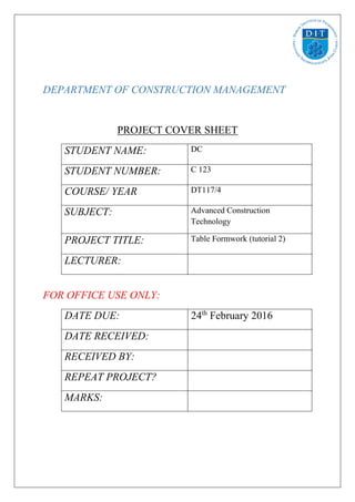 DEPARTMENT OF CONSTRUCTION MANAGEMENT
PROJECT COVER SHEET
STUDENT NAME: DC
STUDENT NUMBER: C 123
COURSE/ YEAR DT117/4
SUBJECT: Advanced Construction
Technology
PROJECT TITLE: Table Formwork (tutorial 2)
LECTURER:
FOR OFFICE USE ONLY:
DATE DUE: 24th
February 2016
DATE RECEIVED:
RECEIVED BY:
REPEAT PROJECT?
MARKS:
 