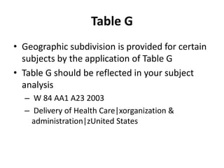 Table G
• Geographic subdivision is provided for certain
subjects by the application of Table G
• Table G should be reflected in your subject
analysis
– W 84 AA1 A23 2003
– Delivery of Health Care|xorganization &
administration|zUnited States

 