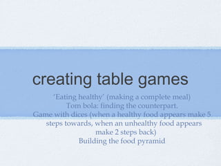 creating table games
‘Eating healthy’ (making a complete meal)
Tom bola: finding the counterpart.
Game with dices (when a healthy food appears make 5
steps towards, when an unhealthy food appears
make 2 steps back)
Building the food pyramid
 
