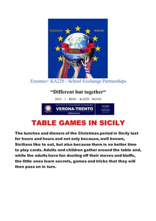 Erasmus+ KA229 - School Exchange Partnerships
“Different but together“
2019 – 1 – RO01 – KA229 – 063163
TABLE GAMES IN SICILY
The lunches and dinners of the Christmas period in Sicily last
for hours and hours and not only because, well known,
Sicilians like to eat, but also because there is no better time
to play cards. Adults and children gather around the table and,
while the adults have fun dusting off their moves and bluffs,
the little ones learn secrets, games and tricks that they will
then pass on in turn.
 