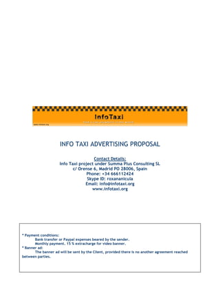 INFO TAXI ADVERTISING PROPOSAL

                                      Contact Details:
                     Info Taxi project under Summa Plus Consulting SL
                            c/ Orense 6, Madrid PO 28006, Spain
                                   Phone: +34 666112424
                                   Skype ID: roxananicula
                                  Email: info@infotaxi.org
                                     www.infotaxi.org




* Payment conditions:
       Bank transfer or Paypal expenses beared by the sender.
       Monthly payment. 15 % extracharge for video banner.
* Banner ad:
       The banner ad will be sent by the Client, provided there is no another agreement reached
between parties.
 