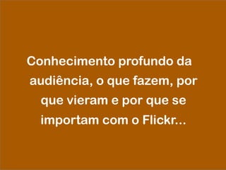Conhecimento profundo da
audiência, o que fazem, por
que vieram e por que se
importam com o Flickr...
 