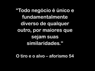“Todo negócio é único e
fundamentalmente
diverso de qualquer
outro, por maiores que
sejam suas
similaridades.“
O tiro e o alvo – aforismo 54
 