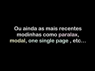Ou ainda as mais recentes
modinhas como paralax,
modal, one single page , etc…
 