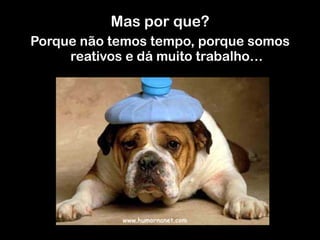 Mas por que?
Porque não temos tempo, porque somos
reativos e dá muito trabalho…
	
  	
  
 