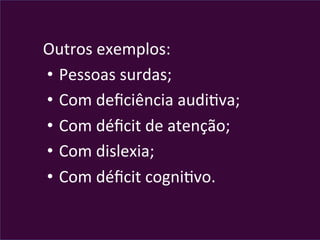 Outros	
  exemplos:	
  
• 	
  Pessoas	
  surdas;	
  
• 	
  Com	
  deﬁciência	
  audiVva;	
  
• 	
  Com	
  déﬁcit	
  de	
  atenção;	
  
• 	
  Com	
  dislexia;	
  
• 	
  Com	
  déﬁcit	
  cogniVvo.	
  
 