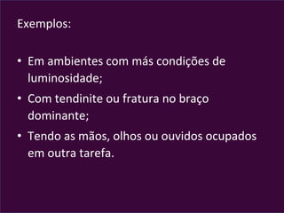 Exemplos:	
  
	
  
•  Em	
  ambientes	
  com	
  más	
  condições	
  de	
  
luminosidade;	
  
•  Com	
  tendinite	
  ou	
  fratura	
  no	
  braço	
  
dominante;	
  
•  Tendo	
  as	
  mãos,	
  olhos	
  ou	
  ouvidos	
  ocupados	
  
em	
  outra	
  tarefa.	
  
	
  
 