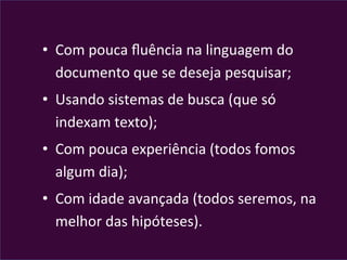  
•  Com	
  pouca	
  ﬂuência	
  na	
  linguagem	
  do	
  
documento	
  que	
  se	
  deseja	
  pesquisar;	
  
•  Usando	
  sistemas	
  de	
  busca	
  (que	
  só	
  
indexam	
  texto);	
  
•  Com	
  pouca	
  experiência	
  (todos	
  fomos	
  
algum	
  dia);	
  
•  Com	
  idade	
  avançada	
  (todos	
  seremos,	
  na	
  
melhor	
  das	
  hipóteses).	
  
 
