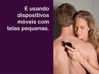 E usando
dispositivos
móveis com
telas pequenas.
 