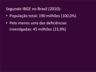 Segundo	
  IBGE	
  no	
  Brasil	
  (2010):	
  
•  População	
  total:	
  190	
  milhões	
  (100,0%)	
  
•  Pelo	
  menos	
  uma	
  das	
  deﬁciências	
  
invesVgadas:	
  45	
  milhões	
  (23,9%)	
  
 