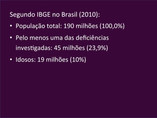 Segundo	
  IBGE	
  no	
  Brasil	
  (2010):	
  
•  População	
  total:	
  190	
  milhões	
  (100,0%)	
  
•  Pelo	
  menos	
  uma	
  das	
  deﬁciências	
  
invesVgadas:	
  45	
  milhões	
  (23,9%)	
  
•  Idosos:	
  19	
  milhões	
  (10%)	
  
 
