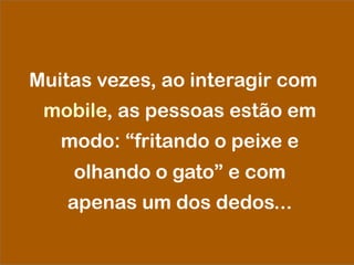 Muitas vezes, ao interagir com
mobile, as pessoas estão em
modo: “fritando o peixe e
olhando o gato” e com
apenas um dos dedos...
 
