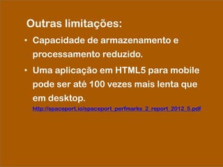 Outras limitações:
•  Capacidade de armazenamento e
processamento reduzido.
•  Uma aplicação em HTML5 para mobile
pode ser até 100 vezes mais lenta que
em desktop.
http://spaceport.io/spaceport_perfmarks_2_report_2012_5.pdf
 