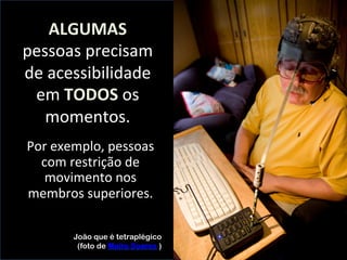 ALGUMAS	
  
pessoas	
  precisam	
  
de	
  acessibilidade	
  
em	
  TODOS	
  os	
  
momentos.	
  
João que é tetraplégico
(foto de Maíra Soares )
	
  
	
  
Por	
  exemplo,	
  pessoas	
  	
  
com	
  restrição	
  de	
  
movimento	
  nos	
  
membros	
  superiores.	
  
 