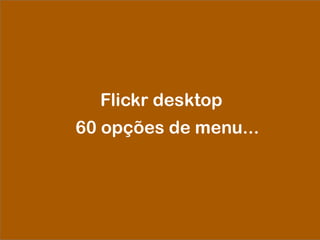 Flickr desktop
60 opções de menu...
 