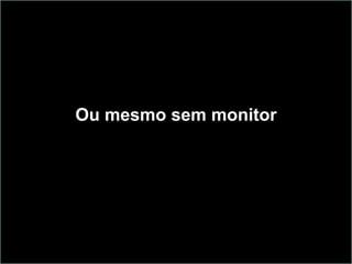 Ou mesmo sem monitor
 