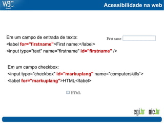 Acessibilidade na web
Em um campo de entrada de texto:
<label for="firstname">First name:</label>
<input type="text" name="firstname" id="firstname" />
Em um campo checkbox:
<input type="checkbox" id="markuplang" name="computerskills“>
<label for="markuplang">HTML</label>
 